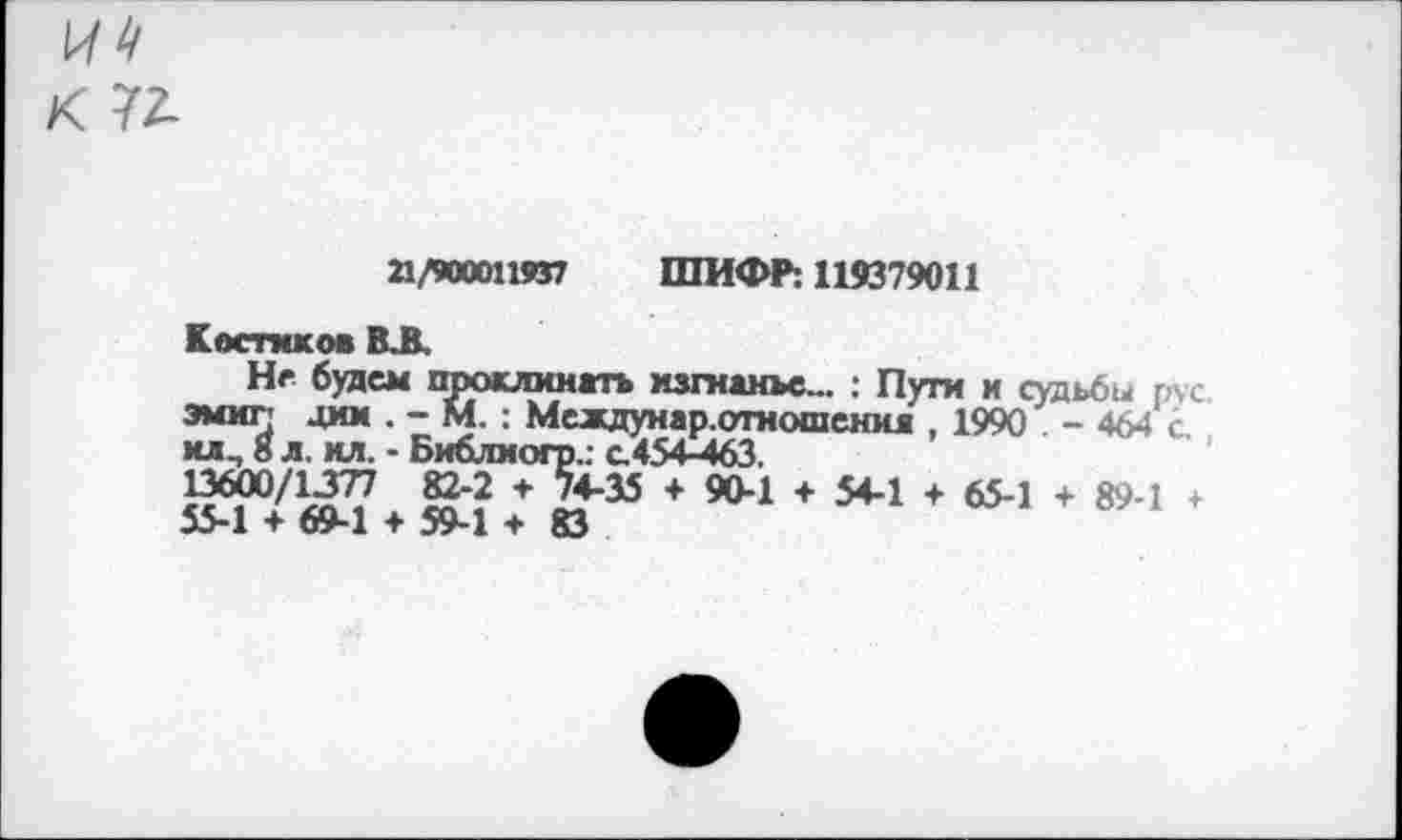 ﻿1^4
К 7Л
21/900011937 ШИФР: 119379011
Костиков ВЛ.
Не будем проклинать изгнанье... ; Пуги и судьбы гас эмиг! дим . - М. : Междунар.отношенил , 1990 - 464 с хлл б л. ил. - Библиогр.: а454-463.
13600/1377 82-2 + 74-35 + 90-1 + 54-1 + 65-1 + 89-1 + 55-1 + 69-1 + 59-1 + 83